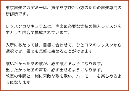 東京声楽アカデミーは、声楽を学びたい方のための声楽専門の研修所です。

レッスンカリキュラムは、声楽に必要な実技の個人レッスンを主とした内容で構成されています。

入所にあたっては、目標に合わせて、ひとコマのレッスンから選択でき、誰でも気軽に始めることができます。

歌いたかったあの歌が、必ず歌えるようになります。
出したかったあの声を、必ず出せるようになります。
教室の仲間と一緒に素敵な歌を歌い、ハーモニーを楽しめるようになります。