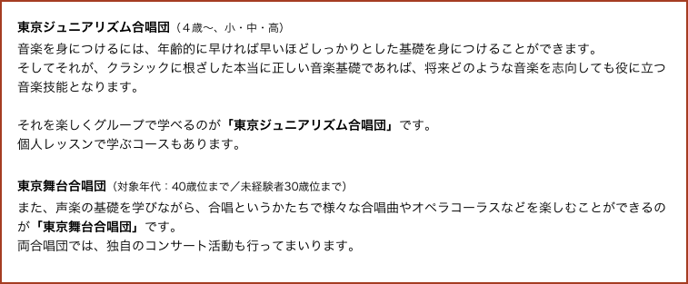 東京ジュニアリズム合唱団（４歳〜、小・中・高）
音楽を身につけるには、年齢的に早ければ早いほどしっかりとした基礎を身につけることができます。
そしてそれが、クラシックに根ざした本当に正しい音楽基礎であれば、将来どのような音楽を志向しても役に立つ音楽技能となります。 

それを楽しくグループで学べるのが「東京ジュニアリズム合唱団」です。
個人レッスンで学ぶコースもあります。

東京舞台合唱団（対象年代：40歳位まで／未経験者30歳位まで）
また、声楽の基礎を学びながら、合唱というかたちで様々な合唱曲やオペラコーラスなどを楽しむことができるのが「東京舞台合唱団」です。
両合唱団では、独自のコンサート活動も行ってまいります。