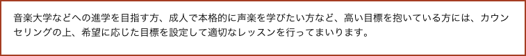 音楽大学などへの進学を目指す方、成人で本格的に声楽を学びたい方など、高い目標を抱いている方には、カウンセリングの上、希望に応じた目標を設定して適切なレッスンを行ってまいります。