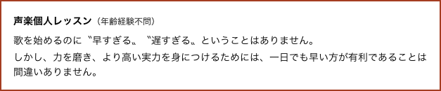 声楽個人レッスン（年齢経験不問） 
歌を始めるのに〝早すぎる〟〝遅すぎる〟ということはありません。
しかし、力を磨き、より高い実力を身につけるためには、一日でも早い方が有利であることは間違いありません。