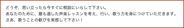 どうぞ、思い立ったら今すぐに相談にいらして下さい。
あなたのために、最も適した声楽レッスンを考え、行い、歌う力を身につけていただきます。
さあ、歌うことの歓びを実感して下さい！
